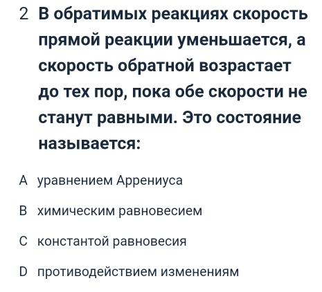 2 В обратимьх реакциях скорость
Πрямой реакции уменьШается, а
скорость обратной возрастает
до τех ποр, πока обе скоросτи не
станут равными. Это состояние
Haзыibаеtcя:
А уравнением Аррениуса
Вехимическим равновесием
С константой равновесия
Впротиводействием изменениям