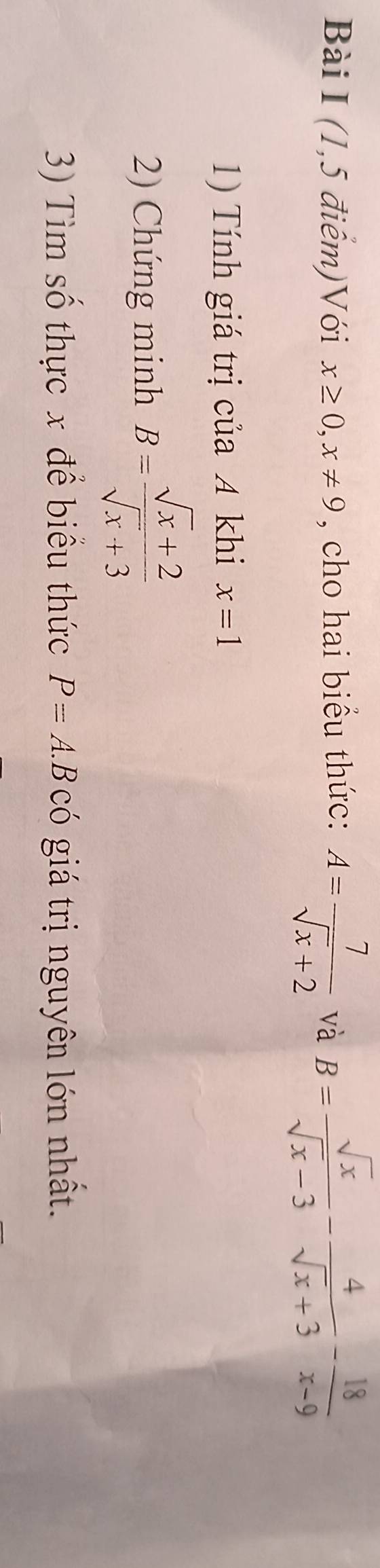 (1,5 điểm)Với x≥ 0, x!= 9 , cho hai biểu thức: A= 7/sqrt(x)+2  và B= sqrt(x)/sqrt(x)-3 - 4/sqrt(x)+3 - 18/x-9 
1) Tính giá trị của 4 khi x=1
2) Chứng minh B= (sqrt(x)+2)/sqrt(x)+3 
3) Tìm số thực x để biểu thức P=A.BC( 6 giá trị nguyên lớn nhất.