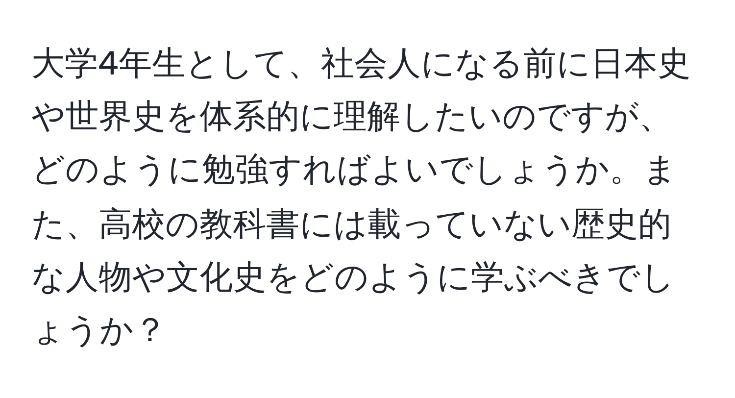 大学4年生として、社会人になる前に日本史や世界史を体系的に理解したいのですが、どのように勉強すればよいでしょうか。また、高校の教科書には載っていない歴史的な人物や文化史をどのように学ぶべきでしょうか？