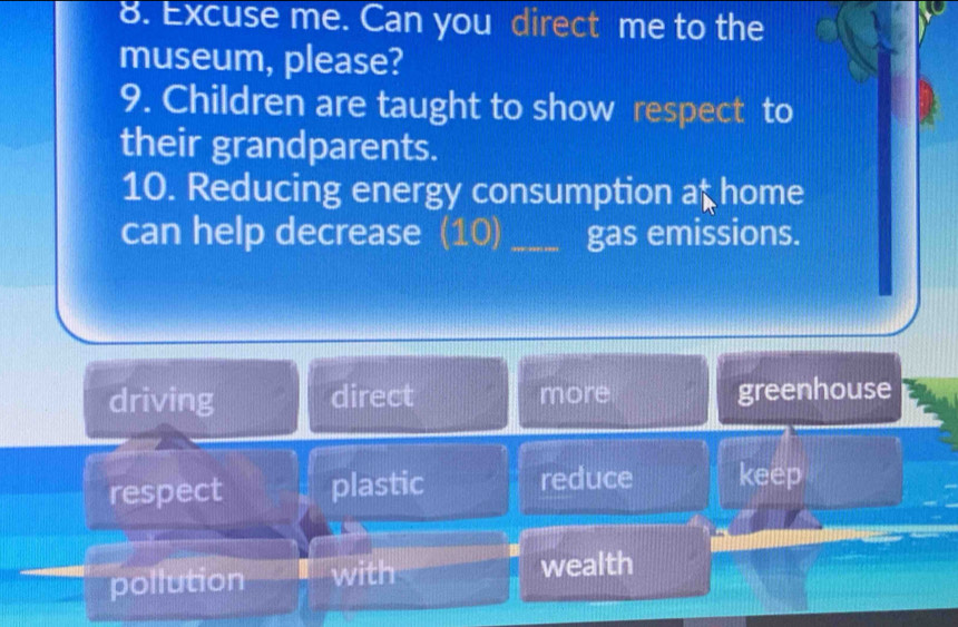 Excuse me. Can you direct me to the
museum, please?
9. Children are taught to show respect to
their grandparents.
10. Reducing energy consumption at home
can help decrease (10) _gas emissions.
driving direct more greenhouse
respect plastic reduce keep
pollution with wealth