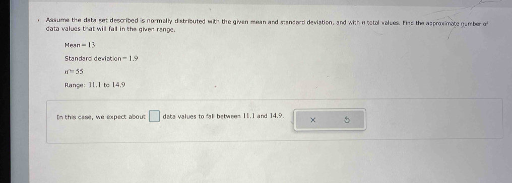 Assume the data set described is normally distributed with the given mean and standard deviation, and with n total values. Find the approximate number of 
data values that will fall in the given range. 
Mea n=13
Standard deviation =1.9
n=55
Range: 11.1 to 14.9
In this case, we expect about □ data values to fall between 11.1 and 14.9. × 5