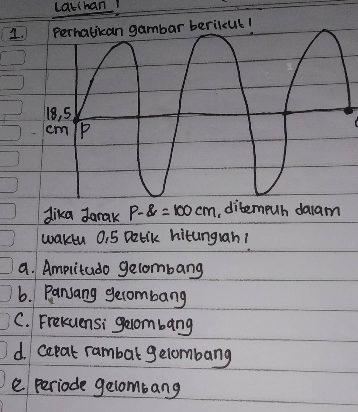 Latihan! 
1 
dika Jarak P-8=100cm , ditempuh daam 
waktu 0.5 Detik hitungran! 
a. Amplitado gelombang 
6. Panjang gecombang 
C. Frekuensi gecombang 
d. cepat rambal gelombang 
e periode gelombang