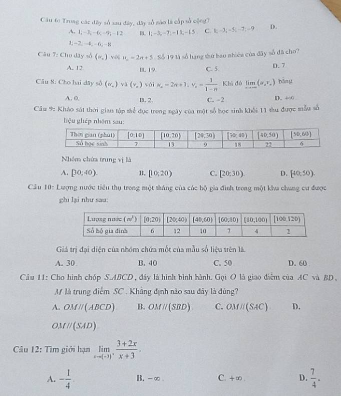 Trong các đây số sau đây, dây số nào là cấp số cộng?
A. 1;-3;-6;-9;-12 B. 1;-3;-7;-11;-15 C. 1;-3;-5;-7;-9 D.
1;-2;-4;-6;-8
Câu 7: Cho dây số (u_.) vói u_n=2n+5 Số 19 là số hạng thứ bao nhiều của đãy số đã cho?
A. 12 11. 19 C. 5
D. 7
Cầu S. Cho hai Asys△ (u_o)va(v_o) vái u_n=2n+1,v_n= 1/1-n  Khi đó limlimits _xto ∈fty (u_xv_x) bāng
A. 0. B. 2. C. -2 D. +∈fty
Câu 9: Khảo sát thời gian tập thể dục trong ngày của một số học sinh khối 11 thu được mẫu số
liệu ghép nhóm sau:
Nhóm chứa trung vị là
A. [30;40). B. [10;20) C. [20:30). D. [40;50).
Câu 10: Lượng nước tiêu thụ trong một tháng của các bộ gia đình trong một khu chung cư được
ghī lại như sau:
Giả trị đại diện của nhóm chứa mốt của mẫu số liệu trên là.
A. 30 B. 40 C. 50 D. 60 
Câu 11: Cho hình chóp S.ABCD , đáy là hình bình hành. Gọi O là giao điểm của AC và BD、
M là trung điểm SC . Khẳng định nào sau đây là đúng?
A. OMparallel (ABCD) B. OMparallel (SBD). C. OMparallel (SAC) D.
OMparallel (SAD)
Câu 12: Tìm giới hạn limlimits _xto (-3), (3+2x)/x+3 .
A. - 1/4 . B. -∞ . C. +∞ . D.  7/4 .