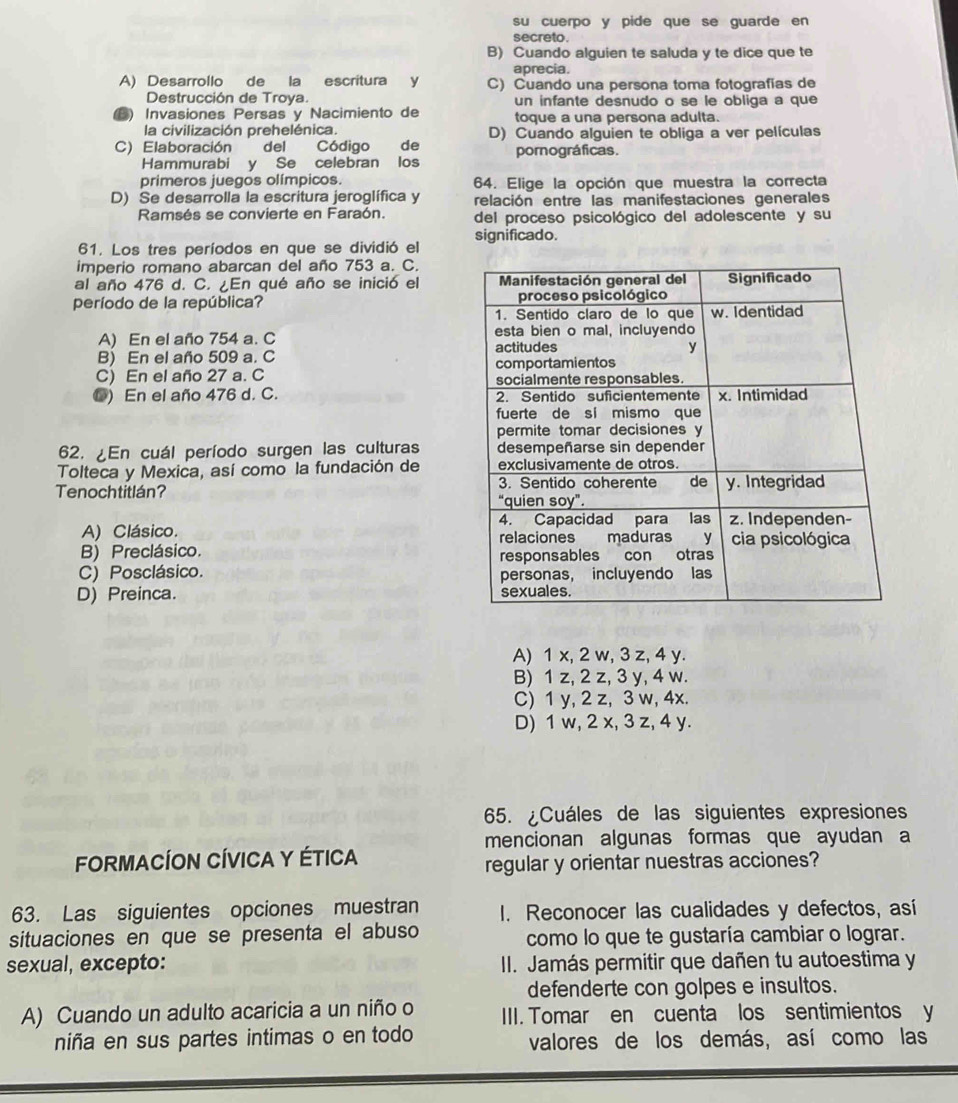 su cuerpo y pide que se guarde en
secreto.
B) Cuando alguien te saluda y te dice que te
aprecia.
A) Desarrollo de la escritura y C) Cuando una persona toma fotografías de
Destrucción de Troya. un infante desnudo o se le obliga a que
Invasiones Persas y Nacimiento de toque a una persona adulta.
la civilización prehelénica. D) Cuando alguien te obliga a ver películas
C) Elaboración del Código de pornográficas.
Hammurabi y Se celebran los
primeros juegos olímpicos. 64. Elige la opción que muestra la correcta
D) Se desarrolla la escritura jeroglífica y relación entre las manifestaciones generales
Ramsés se convierte en Faraón. del proceso psicológico del adolescente y su
61. Los tres períodos en que se dividió el significado.
imperio romano abarcan del año 753 a. C.
al año 476 d. C. ¿En qué año se inició el 
período de la república?
A) En el año 754 a. C
B) En el año 509 a. C
C) En el año 27 a. C
O) En el año 476 d. C. 
62. ¿En cuál período surgen las culturas 
Tolteca y Mexica, así como la fundación de 
Tenochtitlán?
A) Clásico. 
B) Preclásico.
C) Posclásico.
D) Preinca.
A) 1 x, 2 w, 3 z, 4 y.
B) 1 z, 2 z, 3 y, 4 w.
C) 1 y, 2 z, 3 w, 4x.
D) 1 w, 2 x, 3 z, 4 y.
65. ¿Cuáles de las siguientes expresiones
mencionan algunas formas que ayudan a
FORMACÍON CÍVICA Y ÉTICA
regular y orientar nuestras acciones?
63. Las siguientes opciones muestran I. Reconocer las cualidades y defectos, así
situaciones en que se presenta el abuso como lo que te gustaría cambiar o lograr.
sexual, excepto: II. Jamás permitir que dañen tu autoestima y
defenderte con golpes e insultos.
A) Cuando un adulto acaricia a un niño o IIII. Tomar en cuenta los sentimientos y
niña en sus partes intimas o en todo valores de los demás, así como las