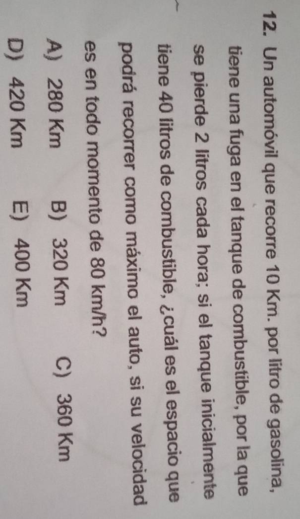 Un automóvil que recorre 10 Km. por litro de gasolina,
tiene una fuga en el tanque de combustible, por la que
se pierde 2 lítros cada hora; si el tanque inicialmente
tiene 40 litros de combustible, ¿cuál es el espacio que
podrá recorrer como máximo el auto, si su velocidad
es en todo momento de 80 km/h?
A) 280 Km B) 320 Km C) 360 Km
D 420 Km E 400 Km