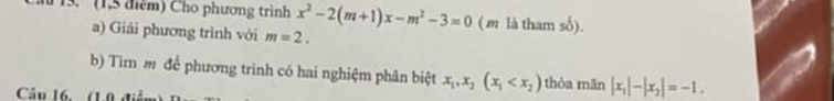 (1,5 điểm) Cho phương trình x^2-2(m+1)x-m^2-3=0 ( m là tham số). 
a) Giải phương trình với m=2. 
b) Tim m để phương trinh có hai nghiệm phân biệt x_1, x_2(x_1 thòa mãn |x_1|-|x_2|=-1. 
Câu 16. (1.0 điểm