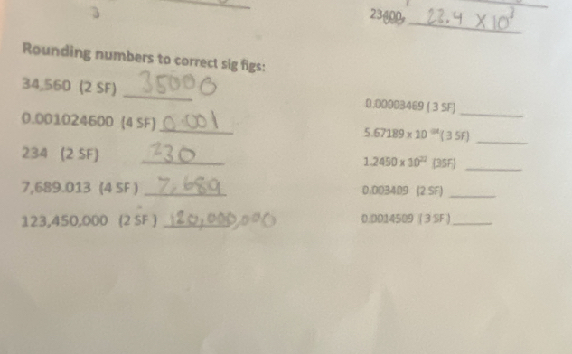 23(00, 
_ 
Rounding numbers to correct sig figs: 
_
34,560 (2 SF) _ 0.00003469 ( 3 SF)
0.001024600 (4 SF) _ 5.67189* 10^(94)(3SF) _ 
_
234 (2 SF)_
1.2450* 10^(22) (35F
7,689.013 (4 SF ) _ 0:003409 (2 SF)_
123,450,000 (2 SF ) _ 0.0 014509 ( 3 SF )_