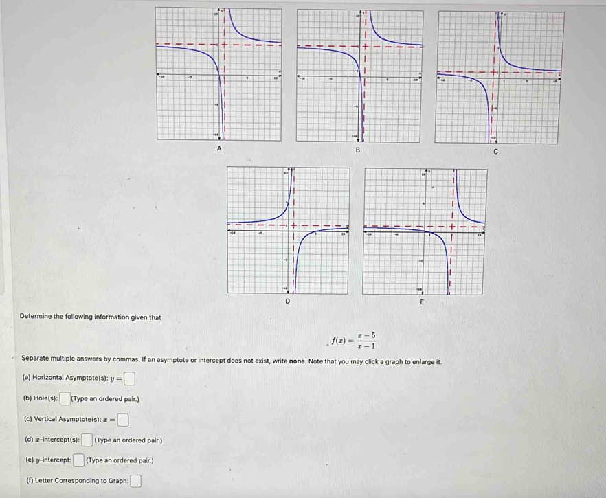 Determine the following information given that
f(x)= (x-5)/x-1 
Separate multiple answers by commas. If an asymptote or intercept does not exist, write none. Note that you may click a graph to enlarge it. 
(a) Horizontal Asymptote(s): y=□
(b) Hole(s): □ (Type an ordered pair.) 
(c) Vertical Asymptote(s): x=□
(d) x-intercept(s :□ (Type an ordered pair.) 
(e) y-intercept: □ (T ype an ordered pair.) 
(f) Letter Corresponding to Graph: □