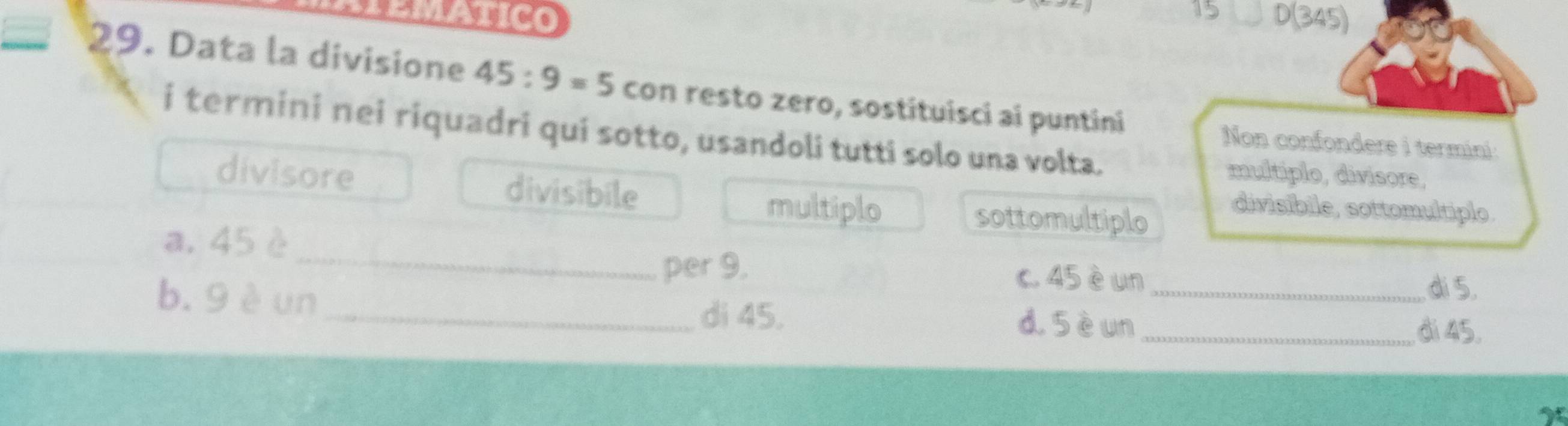 APEMATIco D(345)
29. Data la divisione 45:9=5 con resto zero, sostituisci ai puntini
i termini nei riquadri qui sotto, usandoli tutti solo una volta. multiplo, divisore,
Non confondere i termini:
divisore divisibile
multiplo sottomultiplo
divisibile, sottomultiplo.
_
a. 45 è
per 9. c. 45 èun_
b. 9 è un_
di 5.
di 45. d. 5èun _
di 45.