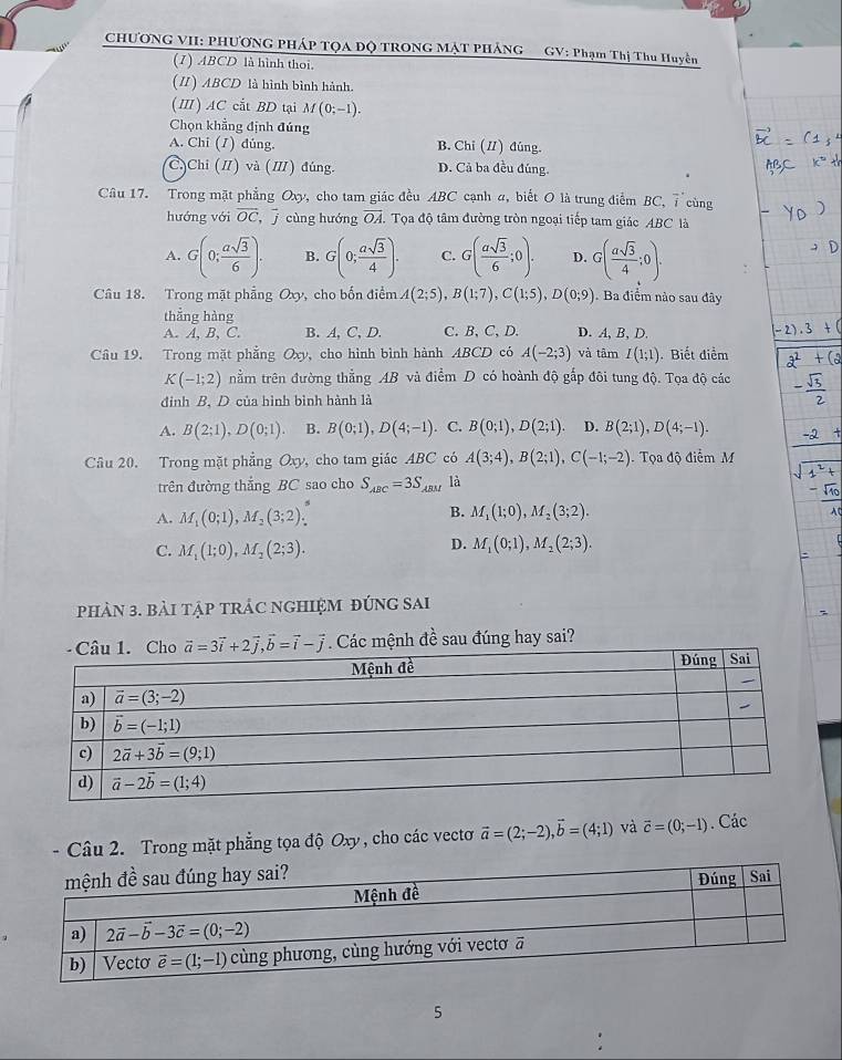 CHƯONG VII: PHƯƠNG PHÁP TQA ĐQ TRONG MẠT PHẢNG GV: Phạm Thị Thu Huyền
(1) ABCD là hình thoi.
(I) ABCD là hình bình hành.
(Ⅲ) AC cắt BD tại M(0;-1).
Chọn khẳng định đúng
A. Chi (7) dúng. B. Chỉ (I) đúng.
C)Chi (I) và (I) đúng. D. Cả ba đều đúng.
Câu 17. Trong mặt phẳng Oxy, cho tam giác đều ABC cạnh a, biết O là trung điểm BC, 7 cùng
hướng với overline OC,overline j cùng hướng overline OA. Tọa độ tâm đường tròn ngoại tiếp tam giác ABC là
A. G(0; asqrt(3)/6 ). B. G(0; asqrt(3)/4 ). C. G( asqrt(3)/6 ;0). D. G( asqrt(3)/4 ;0).
Câu 18. Trong mặt phẳng Oxy , cho bốn điểm A(2;5),B(1;7),C(1;5),D(0;9). Ba điểm nào sau đây
thẳng hàng
A. A, B, C. B. A, C, D. C. B, C, D. D. A, B, D.
Câu 19. Trong mặt phẳng Oxy cho hình bình hành ABCD có A(-2;3) và tâm I(1;1). Biết điểm
K(-1;2) nằm trên đường thẳng AB và điểm D có hoành độ gắp đôi tung độ. Tọa độ các
đỉnh B, D của hình bình hành là
A. B(2;1),D(0;1). B. B(0;1),D(4;-1). C. B(0;1),D(2;1). D. B(2;1),D(4;-1).
Câu 20. Trong mặt phẳng Oxy ,cho tam giác ABC có A(3;4),B(2;1),C(-1;-2). Tọa độ điểm M
trên đường thắng BC sao cho S_ABC=3S_ABM là
A. M_1(0;1),M_2(3;2).
B. M_1(1;0),M_2(3;2).
D.
C. M_1(1;0),M_2(2;3). M_1(0;1),M_2(2;3).
phảN 3. bài tập tRÁC ngHIệM đÚnG sai
vector a=3vector i+2vector j,vector b=vector i-vector j Các mệnh đề sau đúng hay sai?
.  Câu 2. Trong mặt phẳng tọa độ Oxy, cho các vectơ vector a=(2;-2),vector b=(4;1) và vector c=(0;-1). Các
5