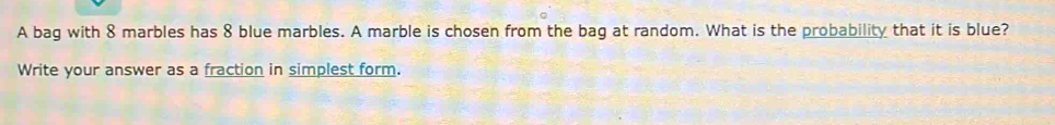 A bag with 8 marbles has 8 blue marbles. A marble is chosen from the bag at random. What is the probability that it is blue? 
Write your answer as a fraction in simplest form.