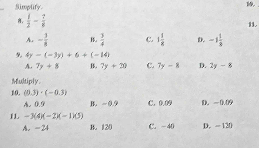 Simplify 10.
8.  1/2 - 7/8 
11.
A. - 3/8   3/4  C. 1 1/8  D. -1 1/8 
B.
9. 4y-(-3y)+6+(-14)
A. 7y+8 B. 7y+20 C. 7y-8 D. 2y-8
Multiply.
10. (0.3)· (-0.3)
A. 0.9 B. ~ 0.9 C. 0.09 D. ~0.09
11 -3(4)(-2)(-1)(5)
A. -24 B. 120 C. -40 D. ~ 120