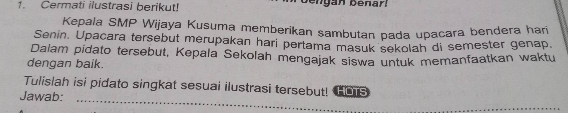 Cermati ilustrasi berikut! 
bengan benar! 
Kepala SMP Wijaya Kusuma memberikan sambutan pada upacara bendera hari 
Senin. Upacara tersebut merupakan hari pertama masuk sekolah di semester genap. 
Dalam pidato tersebut, Kepala Sekolah mengajak siswa untuk memanfaatkan waktu 
dengan baik. 
Tulislah isi pidato singkat sesuai ilustrasi tersebut! HOTs 
Jawab:_