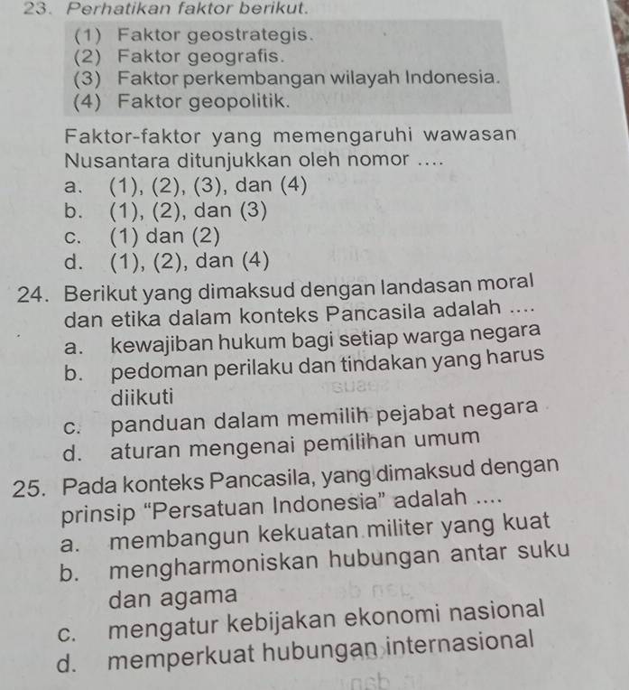 Perhatikan faktor berikut.
(1) Faktor geostrategis.
(2) Faktor geografis.
(3) Faktor perkembangan wilayah Indonesia.
(4) Faktor geopolitik.
Faktor-faktor yang memengaruhi wawasan
Nusantara ditunjukkan oleh nomor ....
a. (1), (2), (3), dan (4)
b. (1), (2), dan (3)
c. (1) dan (2)
d. (1), (2), dan (4)
24. Berikut yang dimaksud dengan landasan moral
dan etika dalam konteks Pancasila adalah ....
a. kewajiban hukum bagi setiap warga negara
b. pedoman perilaku dan tindakan yang harus
diikuti
c. panduan dalam memilih pejabat negara
d. aturan mengenai pemilihan umum
25. Pada konteks Pancasila, yang dimaksud dengan
prinsip “Persatuan Indonesia” adalah ....
a. membangun kekuatan militer yang kuat
b. mengharmoniskan hubungan antar suku
dan agama
c. mengatur kebijakan ekonomi nasional
d. memperkuat hubungan internasional