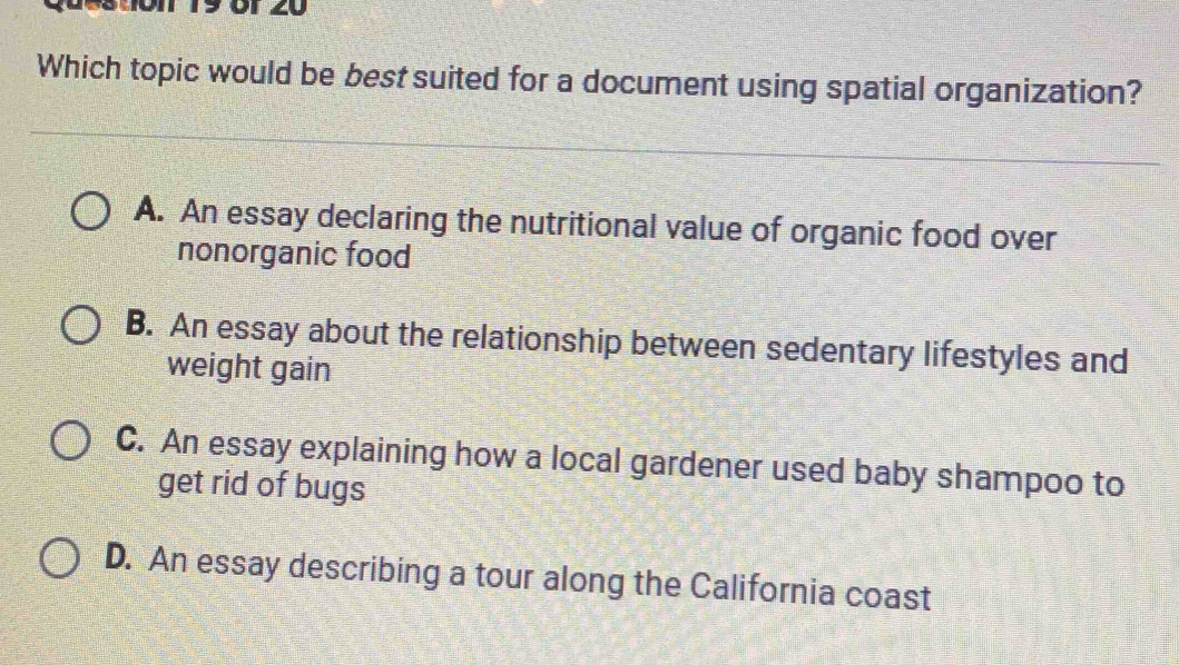 19 Ö1 20
Which topic would be best suited for a document using spatial organization?
A. An essay declaring the nutritional value of organic food over
nonorganic food
B. An essay about the relationship between sedentary lifestyles and
weight gain
C. An essay explaining how a local gardener used baby shampoo to
get rid of bugs
D. An essay describing a tour along the California coast