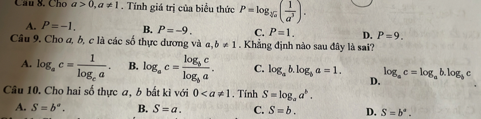 Cầu 8. Cho a>0, a!= 1. Tính giá trị của biểu thức P=log _sqrt[3](a)( 1/a^3 ).
A. P=-1.
C.
B. P=-9. P=1. D. P=9. 
Câu 9. Cho a, b, c là các số thực dương và a, b!= 1. Khẳng định nào sau đây là sai?
A. log _ac=frac 1log _ca. B. log _ac=frac log _bclog _ba. C. log _ab.log _ba=1. log _ac=log _ab.log _bc
D.
Câu 10. Cho hai số thực a, b bất kì với 0. Tính S=log _aa^b.
A. S=b^a. B. S=a. C. S=b. D. S=b^a.