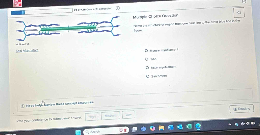 of 136 Concepts completed
Q)
Multiple Choice Question
Name the structure or region from one blue line to the other blue line in the
figure.
Myosin myofilament
Titin
Actin myofilament
Sarcomere
Need help. Review these concept resources.
⊥ Reading
Rate your confidence to submit your answer. High Medium Low
Q Search