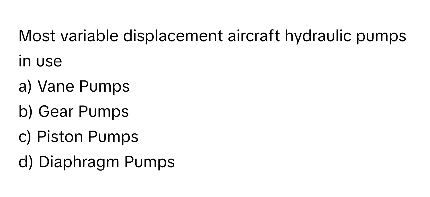 Most variable displacement aircraft hydraulic pumps in use
a) Vane Pumps
b) Gear Pumps
c) Piston Pumps
d) Diaphragm Pumps