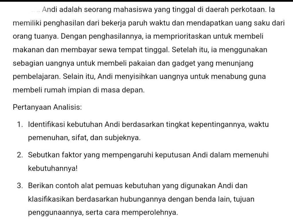 Andi adalah seorang mahasiswa yang tinggal di daerah perkotaan. la 
memiliki penghasilan dari bekerja paruh waktu dan mendapatkan uang saku dari 
orang tuanya. Dengan penghasilannya, ia memprioritaskan untuk membeli 
makanan dan membayar sewa tempat tinggal. Setelah itu, ia menggunakan 
sebagian uangnya untuk membeli pakaian dan gadget yang menunjang 
pembelajaran. Selain itu, Andi menyisihkan uangnya untuk menabung guna 
membeli rumah impian di masa depan. 
Pertanyaan Analisis: 
1. Identifıkasi kebutuhan Andi berdasarkan tingkat kepentingannya, waktu 
pemenuhan, sifat, dan subjeknya. 
2. Sebutkan faktor yang mempengaruhi keputusan Andi dalam memenuhi 
kebutuhannya! 
3. Berikan contoh alat pemuas kebutuhan yang digunakan Andi dan 
klasifıkasikan berdasarkan hubungannya dengan benda lain, tujuan 
penggunaannya, serta cara memperolehnya.