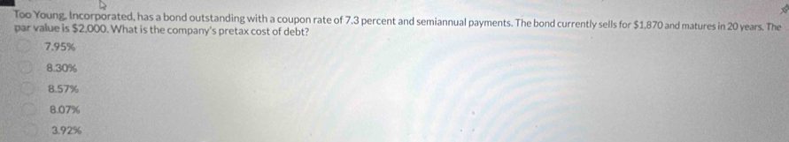 Too Young. Incorporated, has a bond outstanding with a coupon rate of 7.3 percent and semiannual payments. The bond currently sells for $1,870 and matures in 20 years. The
par value is $2,000. What is the company's pretax cost of debt?
7.95%
8.30%
8.57%
8.07%
3.92%