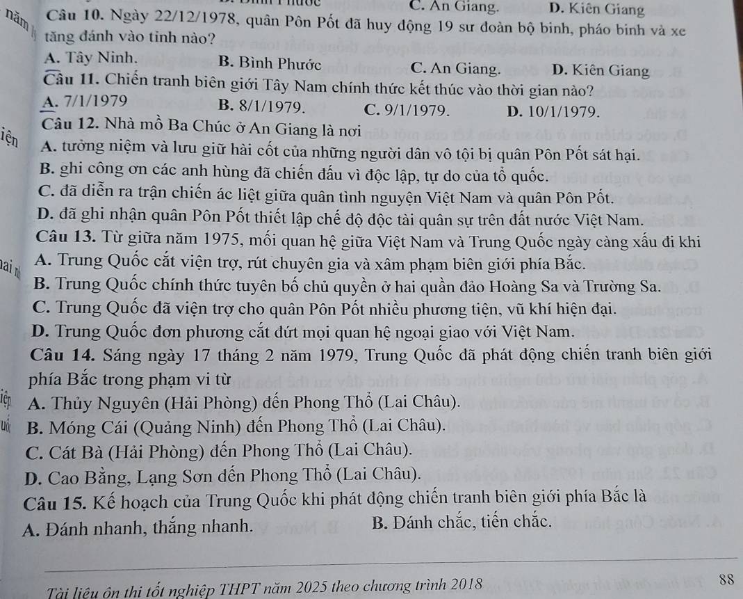 C. An Giang. D. Kiên Giang
năm Câu 10. Ngày 22/12/1978, quân Pôn Pốt đã huy động 19 sư đoàn bộ binh, pháo binh và xe
tăng đánh vào tinh nào?
A. Tây Ninh. B. Bình Phước C. An Giang. D. Kiên Giang
Câu 11. Chiến tranh biên giới Tây Nam chính thức kết thúc vào thời gian nào?
A. 7/1/1979 B. 8/1/1979. C. 9/1/1979. D. 10/1/1979.
Câu 12. Nhà mồ Ba Chúc ở An Giang là nơi
iện A. tưởng niệm và lưu giữ hài cốt của những người dân vô tội bị quân Pôn Pốt sát hại.
B. ghi công ơn các anh hùng đã chiến đấu vì độc lập, tự do của tổ quốc.
C. đã diễn ra trận chiến ác liệt giữa quân tình nguyện Việt Nam và quân Pôn Pốt.
D. đã ghi nhận quân Pôn Pốt thiết lập chế độ độc tài quân sự trên đất nước Việt Nam.
Câu 13. Từ giữa năm 1975, mối quan hệ giữa Việt Nam và Trung Quốc ngày càng xấu đi khi
ai A. Trung Quốc cắt viện trợ, rút chuyên gia và xâm phạm biên giới phía Bắc.
B. Trung Quốc chính thức tuyên bố chủ quyền ở hai quần đảo Hoàng Sa và Trường Sa.
C. Trung Quốc đã viện trợ cho quân Pôn Pốt nhiều phương tiện, vũ khí hiện đại.
D. Trung Quốc đơn phương cắt đứt mọi quan hệ ngoại giao với Việt Nam.
Câu 14. Sáng ngày 17 tháng 2 năm 1979, Trung Quốc đã phát động chiến tranh biên giới
phía Bắc trong phạm vi từ
Iên A. Thủy Nguyên (Hải Phòng) đến Phong Thổ (Lai Châu).
uo B. Móng Cái (Quảng Ninh) đến Phong Thổ (Lai Châu).
C. Cát Bà (Hải Phòng) đến Phong Thổ (Lai Châu).
D. Cao Bằng, Lạng Sơn đến Phong Thổ (Lai Châu).
Câu 15. Kế hoạch của Trung Quốc khi phát động chiến tranh biên giới phía Bắc là
A. Đánh nhanh, thắng nhanh. B. Đánh chắc, tiến chắc.
_
Tài liệu ôn thi tốt nghiệp THPT năm 2025 theo chương trình 2018 88