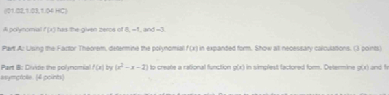 ((01.02,1.03, 1.04 HC) 
A polynomial f(x) has the given zeros of 8, -1, and -3. 
Part A: Using the Factor Theorem, determine the polynomial f(x) in expanded form. Show all necessary calculations. (3 points) 
Part B: Divide the polynomial f(x) by (x^2-x-2) to create a rational function g(x) in simplest factored form. Determine g(x) and fr 
asymptioe. (4 points)