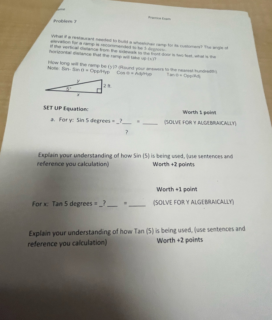 ame
Practice Exam
Problem 7
What if a restaurant needed to build a wheelchair ramp for its customers? The angle of
elevation for a ramp is recommended to be 5 degrees-
If the vertical distance from the sidewalk to the front door is two feet, what is the
horizontal distance that the ramp will take up (x) ?
How long will the ramp be (y)? (Round your answers to the nearest hundredth)
Note: Sin-S in θ =0 pp/Hyp Cos Theta =Adj/Hyp Tan θ =Opp a°O
SET UP Equation: Worth 1 point
a. For y: Sin 5 degrees = __?_ = _(SOLVE FOR Y ALGEBRAICALLY)
?
Explain your understanding of how Sin (5) is being used, (use sentences and
reference you calculation) Worth +2 points
Worth +1 point
For x: Tan 5 degrees = _ 3_ = _(SOLVE FOR Y ALGEBRAICALLY)
Explain your understanding of how Tan (5) is being used, (use sentences and
reference you calculation) Worth +2 points