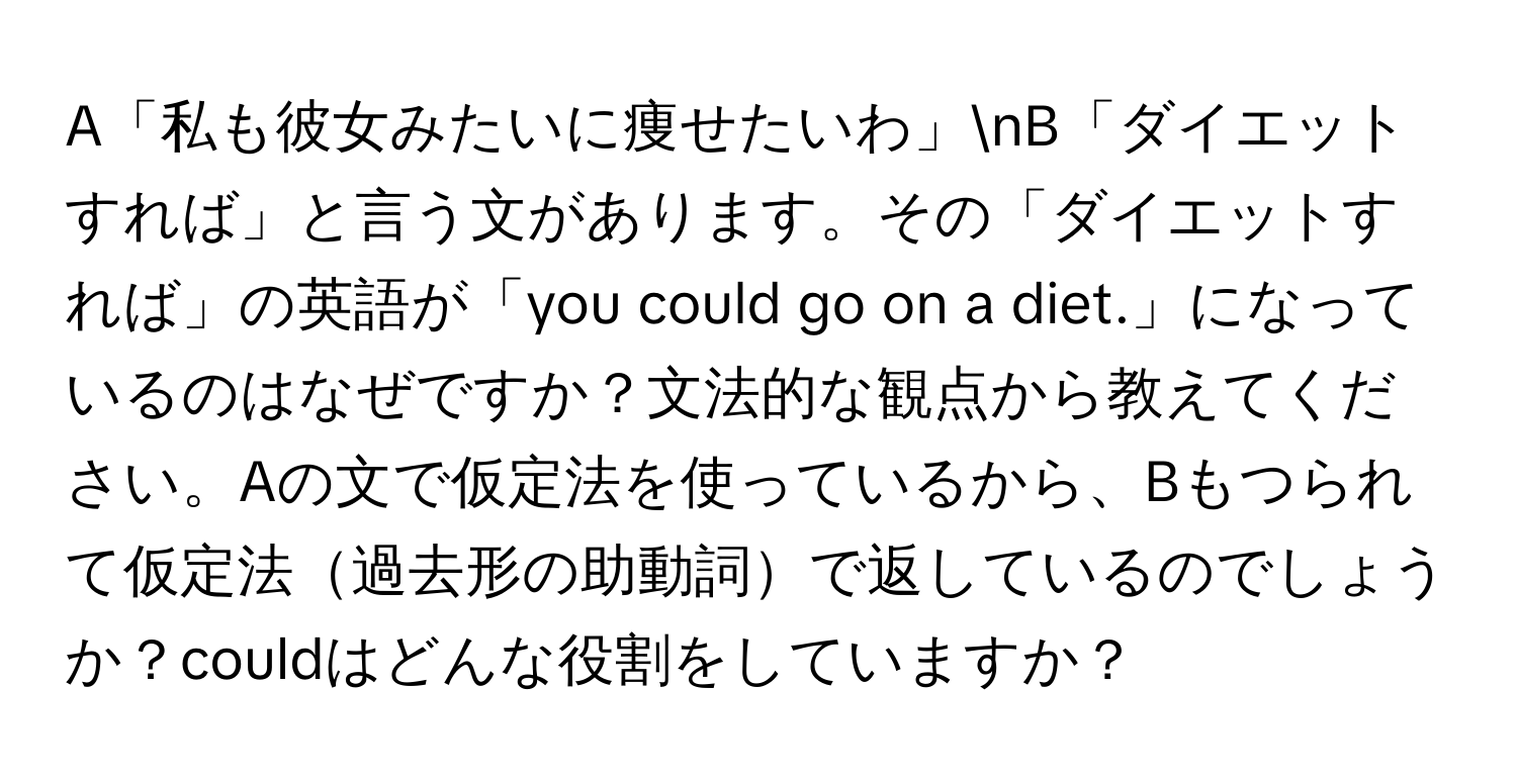 A「私も彼女みたいに痩せたいわ」nB「ダイエットすれば」と言う文があります。その「ダイエットすれば」の英語が「you could go on a diet.」になっているのはなぜですか？文法的な観点から教えてください。Aの文で仮定法を使っているから、Bもつられて仮定法過去形の助動詞で返しているのでしょうか？couldはどんな役割をしていますか？