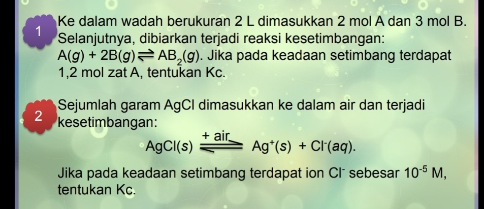 Ke dalam wadah berukuran 2 L dimasukkan 2 mol A dan 3 mol B. 
1 Selanjutnya, dibiarkan terjadi reaksi kesetimbangan:
A(g)+2B(g)leftharpoons AB_2(g). Jika pada keadaan setimbang terdapat 
1, 2 mol zat A, tentukan Kc. 
Sejumlah garam AgCI dimasukkan ke dalam air dan terjadi 
2 kesetimbangan:
AgCl(s)_ _ +airAg^+(s)+Cl^-(aq). 
Jika pada keadaan setimbang terdapat ion Clõ sebesar 10^(-5)M, 
tentukan Kc.