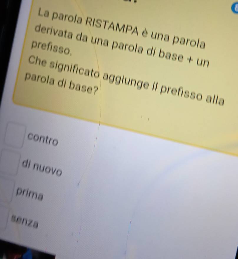 La parola RISTAMPA è una parola
derivata da una parola di base + un
prefisso.
Che significato aggiunge il prefisso alla
parola di base?
contro
di nuovo
prima
senza