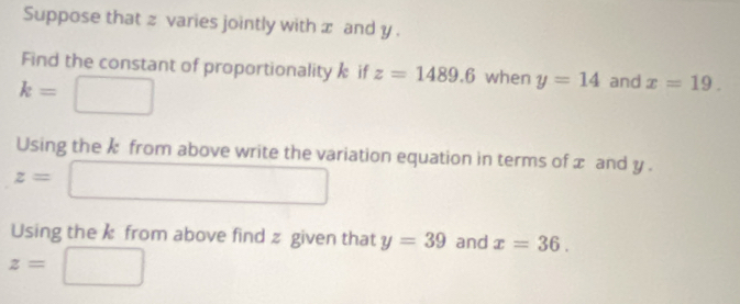 Suppose that z varies jointly with x and y. 
Find the constant of proportionality if z=1489.6 when y=14 and x=19.
k=
Using the k from above write the variation equation in terms of x and y.
z=
Using the from above find z given that y=39 and x=36.
z=