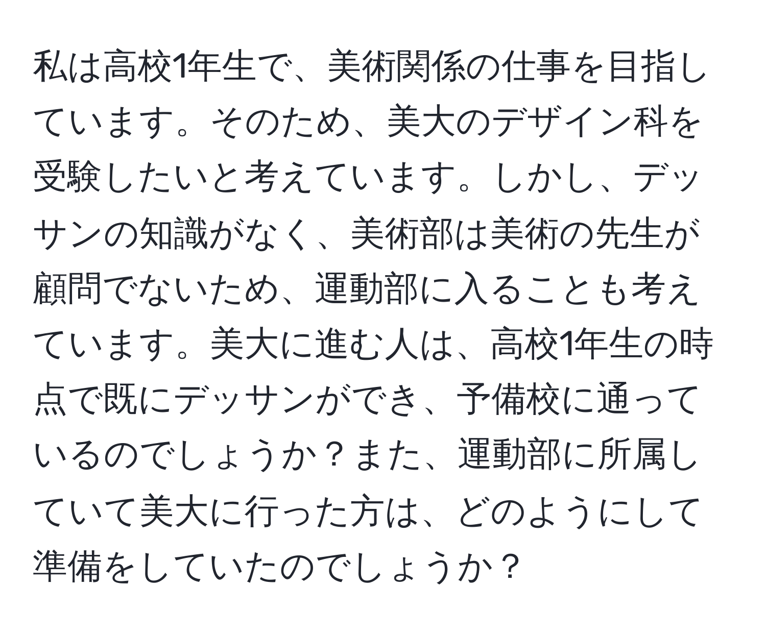 私は高校1年生で、美術関係の仕事を目指しています。そのため、美大のデザイン科を受験したいと考えています。しかし、デッサンの知識がなく、美術部は美術の先生が顧問でないため、運動部に入ることも考えています。美大に進む人は、高校1年生の時点で既にデッサンができ、予備校に通っているのでしょうか？また、運動部に所属していて美大に行った方は、どのようにして準備をしていたのでしょうか？