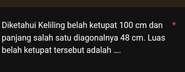 Diketahui Keliling belah ketupat 100 cm dan * 
panjang salah satu diagonalnya 48 cm. Luas 
belah ketupat tersebut adalah ....