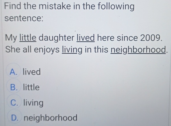 Find the mistake in the following
sentence:
My little daughter lived here since 2009.
She all enjoys living in this neighborhood.
A. lived
B. little
C. living
D. neighborhood