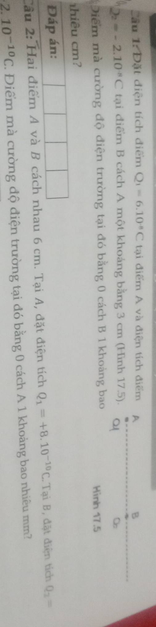 Cầu 1: Đặt diện tích điểm Q_1=6.10^(-8)C tại điểm A và điện tích điểm A 
B
2_2=-2.10^(-8)C tại điểm B cách A một khoảng bằng 3 cm (Hình 17.5). 
C 
Diểm mà cường độ điện trường tại đó bằng 0 cách B 1 khoảng bao 
Hinh 17.5
hiêu cm? 
Đáp án: 
Cầu 2: Hai điểm A và B cách nhau 6 cm. Tại A, đặt điện tích Q_1=+8.10^(-10)C. Tại B, đặt điện tích Q_2=
2.10^(-10)C 7 Điểm mà cường độ điện trường tại đó bằng 0 cách A 1 khoảng bao nhiêu mm?