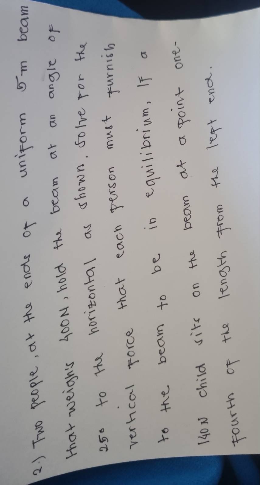 ) Two people, at the ends of a uniform 5m beam 
that weigh's 400N, hold the beam at an angle of
250 to the horizontal as shown. folve For the 
verhcal force that each person must furnish 
to the beam to be in equilibrium, If a
140x child sits on the beam af a point one. 
fourth of the length from the left end.