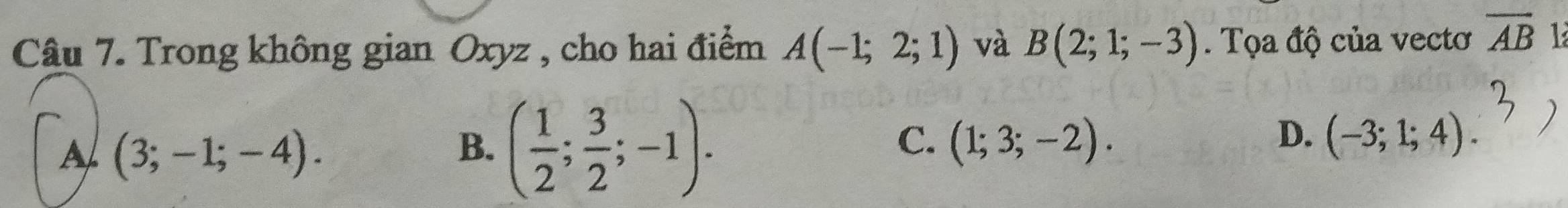 Trong không gian Oxyz , cho hai điểm A(-1;2;1) và B(2;1;-3). Tọa độ của vectơ overline AB 1
A (3;-1;-4).
B. ( 1/2 ; 3/2 ;-1).
D.
C. (1;3;-2). (-3;1;4).