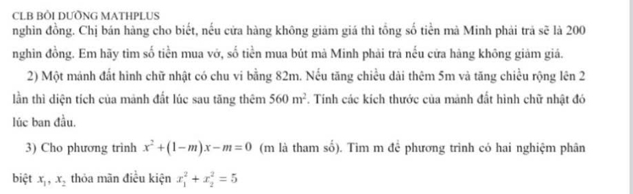 CLB BÒI DƯỒNG MATHPLUS 
nghìn đồng. Chị bán hàng cho biết, nếu cửa hàng không giảm giá thì tổng số tiền mà Minh phải trả sẽ là 200
nghìn đồng. Em hãy tìm số tiền mua vở, số tiền mua bút mà Minh phải trả nếu cửa hàng không giảm giá. 
2) Một mảnh đất hình chữ nhật có chu vi bằng 82m. Nếu tăng chiều dài thêm 5m và tăng chiều rộng lên 2 
lần thì diện tích của mảnh đất lúc sau tăng thêm 560m^2. Tính các kích thước của mảnh đất hình chữ nhật đó 
lúc ban đầu. 
3) Cho phương trình x^2+(1-m)x-m=0 (m là tham số). Tìm m để phương trình có hai nghiệm phân 
biệt x_1, x_2 thỏa mãn điều kiện x_1^2+x_2^2=5