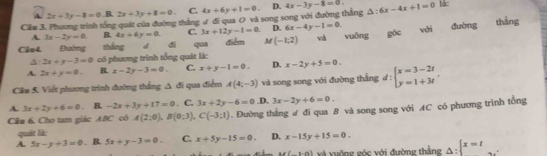 A 2x+3y-8=0.B.2x+3y+8=0. C. 4x+6y+1=0. D. 4x-3y-8=0. 
Cầm 3. Phương trình tổng quát của đường thẳng ư đi qua 0 và song song với đường thẳng △ :6x-4x+1=0 là:
A. 3x-2y=0. B. 4x+6y=0. C. 3x+12y-1=0. D. 6x-4y-1=0. thǎng
Câu4 Đường thẳng d di qua điểm M(-1;2) và vuông góc với đường
A: 2x+y-3=0 có phương trình tổng quát là:
A. 2x+y=0. B. x-2y-3=0. C. x+y-1=0. D. x-2y+5=0. 
Cầu 5. Viết phương trình đường thắng △ di qua điểm A(4;-3) và song song với đường thẳng đ d:beginarrayl x=3-2t y=1+3tendarray..
A. 3x+2y+6=0 B. -2x+3y+17=0. C. 3x+2y-6=0 .D. 3x-2y+6=0. 
Câu 6. Cho tam giác ABC có A(2:0), B(0:3), C(-3;1). Đường thằng đ đi qua B và song song với AC có phương trình tổng
quát là:
A. 5x-y+3=0. B. 5x+y-3=0. C. x+5y-15=0. D. x-15y+15=0.
M(_ 1.0) và vuộng góc với đường thẳng Delta : x=t ...