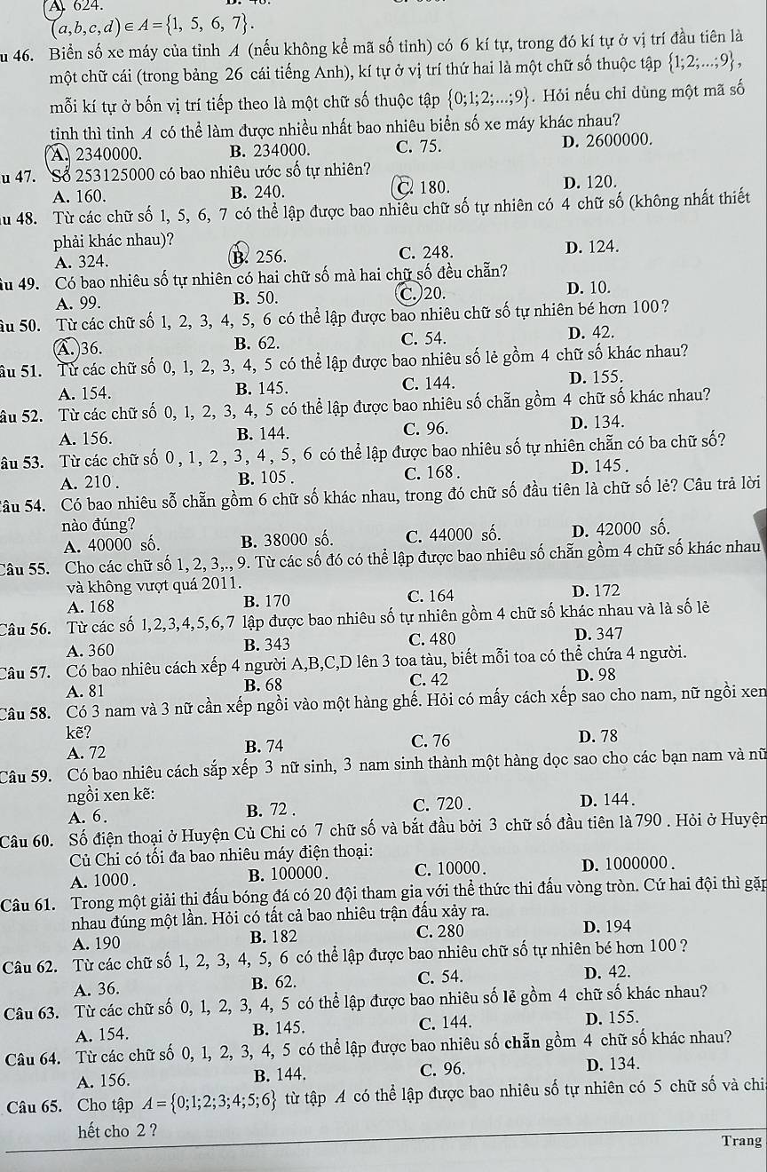 A 624.
(a,b,c,d)∈ A= 1,5,6,7 .
Su 46. Biển số xe máy của tỉnh A (nếu không kể mã số tỉnh) có 6 kí tự, trong đó kí tự ở vị trí đầu tiên là
một chữ cái (trong bảng 26 cái tiếng Anh), kí tự ở vị trí thứ hai là một chữ số thuộc tập  1;2;...;9 ,
mỗi kí tự ở bốn vị trí tiếp theo là một chữ số thuộc tập  0;1;2;...;9. Hỏi nếu chỉ dùng một mã số
tinh thì tỉnh A có thể làm được nhiều nhất bao nhiêu biển số xe máy khác nhau?
A. 2340000. B. 234000. C. 75. D. 2600000.
Su 47. Số 253125000 có bao nhiêu ước số tự nhiên?
A. 160. B. 240. C 180. D. 120.
Au 48. Từ các chữ số 1, 5, 6, 7 có thể lập được bao nhiêu chữ số tự nhiên có 4 chữ số (không nhất thiết
phải khác nhau)?
A. 324. B. 256. C. 248. D. 124.
Su 49. Có bao nhiêu số tự nhiên có hai chữ số mà hai chữ số đều chẵn?
A. 99. B. 50. C. 20. D. 10.
Ấu 50. Từ các chữ số 1, 2, 3, 4, 5, 6 có thể lập được bao nhiêu chữ số tự nhiên bé hơn 100
A. 36. B. 62. C. 54. D. 42.
ầu 51. Từ các chữ số 0, 1, 2, 3, 4, 5 có thể lập được bao nhiêu số lẻ gồm 4 chữ số khác nhau?
A. 154. B. 145. C. 144.
D. 155.
âu 52. Từ các chữ số 0, 1, 2, 3, 4, 5 có thể lập được bao nhiêu số chẵn gồm 4 chữ số khác nhau?
A. 156. B. 144. C. 96. D. 134.
âu 53. Từ các chữ số 0, 1, 2, 3, 4, 5, 6 có thể lập được bao nhiêu số tự nhiên chẵn có ba chữ số?
A. 210 . B. 105 . C. 168 . D. 145 .
Sâu 54. Có bao nhiêu sỗ chẵn gồm 6 chữ số khác nhau, trong đó chữ số đầu tiên là chữ số lẻ? Câu trả lời
nào đúng?
A. 40000 số. B. 38000 số. C. 44000 số. D. 42000 số.
Câu 55. Cho các chữ số 1, 2, 3,., 9. Từ các số đó có thể lập được bao nhiêu số chẵn gồm 4 chữ số khác nhau
và không vượt quá 2011. D. 172
A. 168 B. 170 C. 164
Câu 56. Từ các số 1,2,3,4,5,6,7 lập được bao nhiêu số tự nhiên gồm 4 chữ số khác nhau và là số lẻ
A. 360 B. 343 C. 480 D. 347
Câu 57. Có bao nhiêu cách xếp 4 người A,B,C,D lên 3 toa tàu, biết mỗi toa có thể chứa 4 người.
A. 81 B. 68 C. 42
D. 98
Câu 58. Có 3 nam và 3 nữ cần xếp ngồi vào một hàng ghế. Hỏi có mấy cách xếp sao cho nam, nữ ngồi xen
kẽ? D. 78
A. 72 B. 74 C. 76
Câu 59. Có bao nhiêu cách sắp xếp 3 nữ sinh, 3 nam sinh thành một hàng dọc sao cho các bạn nam và nữ
ngồi xen kẽ: D. 144 .
A. 6. B. 72 . C. 720 .
Câu 60. Số điện thoại ở Huyện Củ Chi có 7 chữ số và bắt đầu bởi 3 chữ số đầu tiên là 790 . Hỏi ở Huyện
Củ Chi có tối đa bao nhiêu máy điện thoại:
A. 1000 . B. 100000 . C. 10000 . D. 1000000 .
Câu 61. Trong một giải thi đấu bóng đá có 20 đội tham gia với thể thức thi đấu vòng tròn. Cứ hai đội thì gặp
nhau đúng một lần. Hỏi có tất cả bao nhiêu trận đấu xảy ra. D. 194
A. 190 B. 182 C. 280
Câu 62. Từ các chữ số 1, 2, 3, 4, 5, 6 có thể lập được bao nhiêu chữ số tự nhiên bé hơn 100 ?
A. 36. B. 62. C. 54. D. 42.
Câu 63. Từ các chữ số 0, 1, 2, 3, 4, 5 có thể lập được bao nhiêu số lẻ gồm 4 chữ số khác nhau?
A. 154. B. 145. C. 144. D. 155.
Câu 64. Từ các chữ số 0, 1, 2, 3, 4, 5 có thể lập được bao nhiêu số chẵn gồm 4 chữ số khác nhau?
A. 156. B. 144. C. 96. D. 134.
Câu 65. Cho tập A= 0;1;2;3;4;5;6 từ tập A có thể lập được bao nhiêu số tự nhiên có 5 chữ số và chi
hết cho 2 ?
Trang