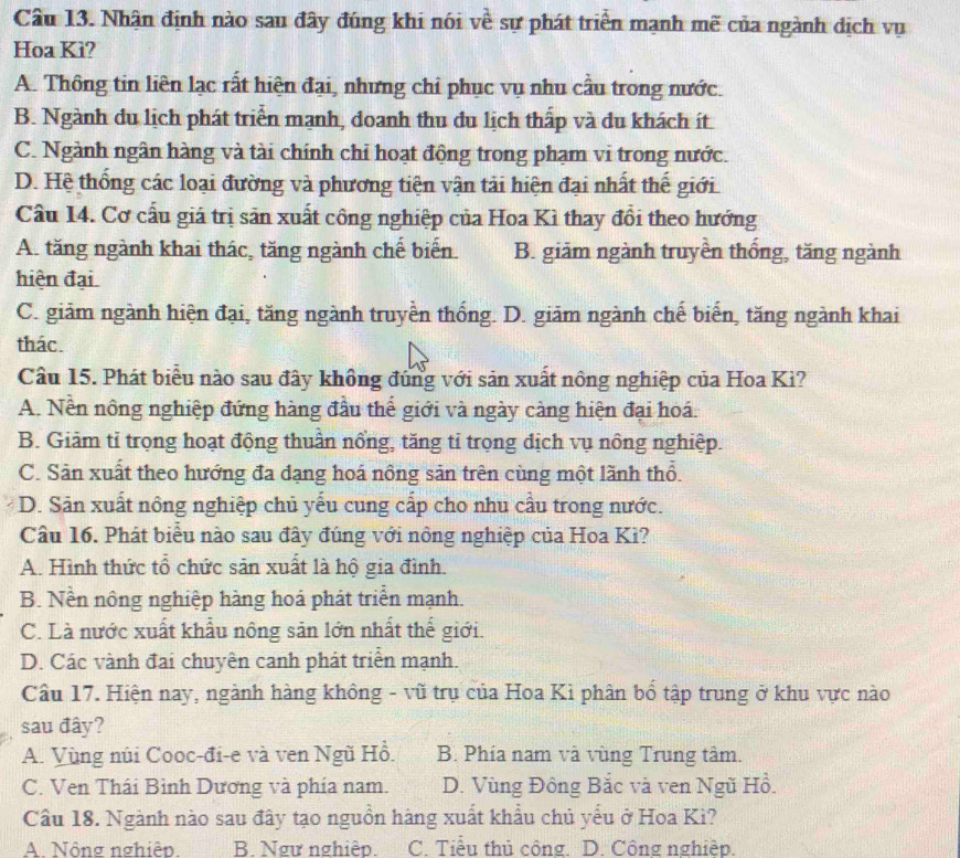 Nhận định nào sau đây đúng khi nói về sự phát triển mạnh mẽ của ngành dịch vụ
Hoa Ki?
A. Thông tin liên lạc rất hiện đại, nhưng chỉ phục vụ nhu cầu trong nước.
B. Ngành du lịch phát triển mạnh, doanh thu du lịch thấp và du khách ít
C. Ngành ngân hàng và tài chính chỉ hoạt động trong phạm vi trong nước.
D. Hệ thống các loại đường và phương tiện vận tải hiện đại nhất thế giới
Cầu 14. Cơ cấu giá trị sản xuất công nghiệp của Hoa Kì thay đổi theo hướng
A. tăng ngành khai thác, tăng ngành chế biến. B. giảm ngành truyền thống, tăng ngành
hiện đại
C. giảm ngành hiện đại, tăng ngành truyền thống. D. giảm ngành chế biến, tăng ngành khai
thác.
Câu 15. Phát biểu nào sau đây không đùng với sản xuất nông nghiệp của Hoa Kì?
A. Nền nông nghiệp đứng hàng đầu thể giới và ngày càng hiện đại hoá.
B. Giảm tỉ trọng hoạt động thuần nổng, tăng tỉ trọng địch vụ nông nghiệp.
C. Sản xuất theo hướng đa đạng hoá nông sản trên cùng một lãnh thổ.
D. Sản xuất nông nghiệp chủ yếu cung cấp cho nhu cầu trong nước.
Câu 16. Phát biểu nào sau đây đúng với nông nghiệp của Hoa Kì?
A. Hình thức tổ chức săn xuất là hộ gia đình.
B. Nền nông nghiệp hàng hoá phát triển mạnh.
C. Là nước xuất khẩu nông sản lớn nhất thế giới.
D. Các vành đai chuyên canh phát triển mạnh.
Câu 17. Hiện nay, ngành hàng không - vũ trụ của Hoa Kì phân bố tập trung ở khu vực nào
sau đây?
A. Vùng núi Cooc-đi-e và ven Ngũ Hồ. B. Phía nam và vùng Trung tâm.
C. Ven Thái Bình Dương và phía nam. D. Vùng Đông Bắc và ven Ngũ Hồ.
Câu 18. Ngành nào sau đây tạo nguồn hàng xuất khẩu chủ yếu ở Hoa Kì?
A. Nông nghiệp. B. Ngư nghiệp. C. Tiểu thủ công. D. Công nghiệp.