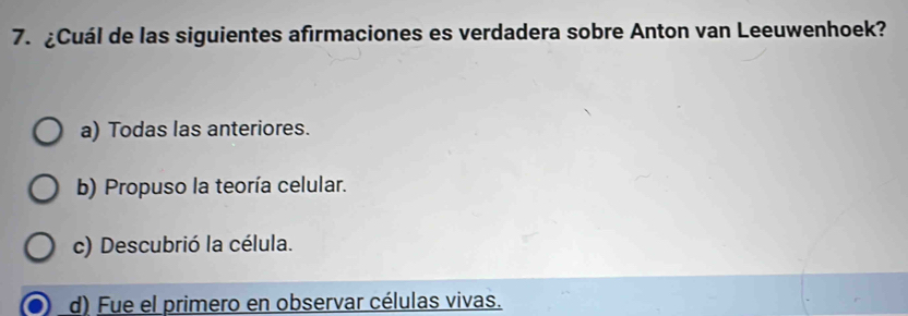 ¿Cuál de las siguientes afirmaciones es verdadera sobre Anton van Leeuwenhoek?
a) Todas las anteriores.
b) Propuso la teoría celular.
c) Descubrió la célula.
d) Fue el primero en observar células vivas.