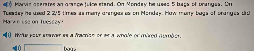 Marvin operates an orange juice stand. On Monday he used 5 bags of oranges. On 
Tuesday he used 2 2/5 times as many oranges as on Monday. How many bags of oranges did 
Marvin use on Tuesday? 
Write your answer as a fraction or as a whole or mixed number.
x= a/2 - (b+4)/2 -1= □ /□   bags