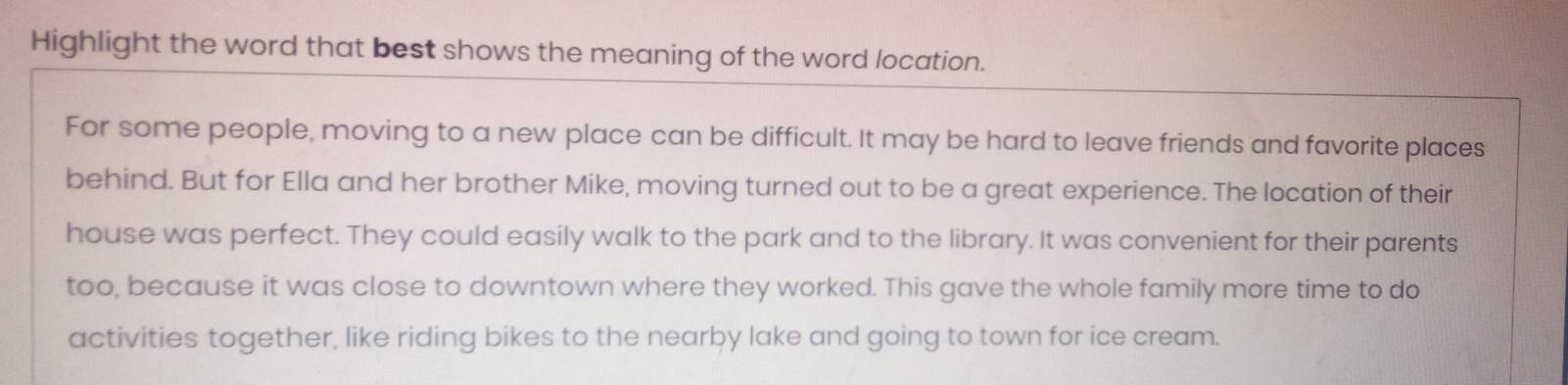 Highlight the word that best shows the meaning of the word location. 
For some people, moving to a new place can be difficult. It may be hard to leave friends and favorite places 
behind. But for Ella and her brother Mike, moving turned out to be a great experience. The location of their 
house was perfect. They could easily walk to the park and to the library. It was convenient for their parents 
too, because it was close to downtown where they worked. This gave the whole family more time to do 
activities together, like riding bikes to the nearby lake and going to town for ice cream.