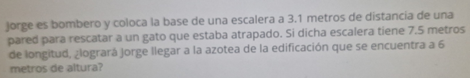 jorge es bombero y coloca la base de una escalera a 3.1 metros de distancia de una 
pared para rescatar a un gato que estaba atrapado. Si dicha escalera tiene 7.5 metros
de longitud, ¿logrará Jorge llegar a la azotea de la edificación que se encuentra a 6
metros de altura?