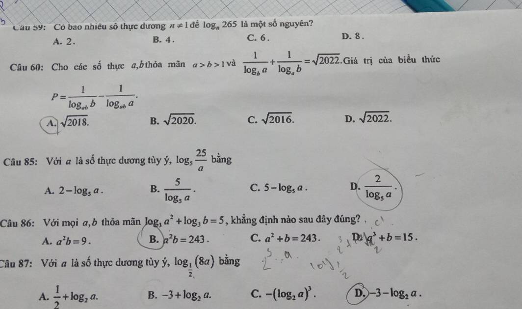 Câu S9: '' Có bao nhiều số thực dương n!= 1 đề log _n265 là một số nguyên?
A. 2. B. 4. C. 6. D. 8.
Câu 60: Cho các số thực a, b thỏa mãn a>b>1 và frac 1log _ba+frac 1log _ab=sqrt(2022). Giá trị của biều thức
P=frac 1log _abb-frac 1log _aba.
A. sqrt(2018). B. sqrt(2020). C. sqrt(2016). D. sqrt(2022). 
Câu 85: Với a là số thực dương tùy ý, log _5 25/a  bằng
A. 2-log _5a. B. frac 5log _5a. C. 5-log _5a. D. frac 2log _5a. 
Câu 86: Với mọi a,b thỏa mãn log _3a^2+log _3b=5 , khẳng định nào sau đây đúng?
A. a^2b=9. B. a^2b=243. C. a^2+b=243. D a^3+b=15. 
Câu 87: Với a là: shat o 6 thực dương tùy ý, log _ 1/2 (8a) bằng
A.  1/2 +log _2a. B. -3+log _2a. C. -(log _2a)^3. D. -3-log _2a.