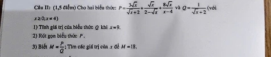 Câu II: (1,5 điểm) Cho hai biểu thức: P= 3sqrt(x)/sqrt(x)+2 + sqrt(x)/2-sqrt(x) + 8sqrt(x)/x-4  yà Q= 1/sqrt(x)+2  (với
x≥ 0;x!= 4)
1) Tính giá trị của biểu thức Q khi x=9. 
2) Rút gọn biểu thức P. 
3) Biết M= P/Q  :: Tìm các giá trị của x đề M=18.