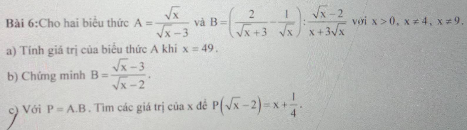 Cho hai biểu thức A= sqrt(x)/sqrt(x)-3  và B=( 2/sqrt(x)+3 - 1/sqrt(x) ): (sqrt(x)-2)/x+3sqrt(x)  với x>0, x!= 4, x!= 9. 
a) Tính giá trị của biểu thức A khi x=49. 
b) Chứng minh B= (sqrt(x)-3)/sqrt(x)-2 . 
c) Với P=A.B. Tìm các giá trị của x đề P(sqrt(x)-2)=x+ 1/4 .