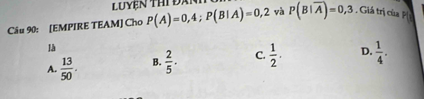 [EMPIRE TEAM] Cho P(A)=0,4; P(B|A)=0,2 yà P(B|overline A)=0,3. Giá trị của 
là
D.
A.  13/50 .
B.  2/5 .
C.  1/2 .  1/4 .