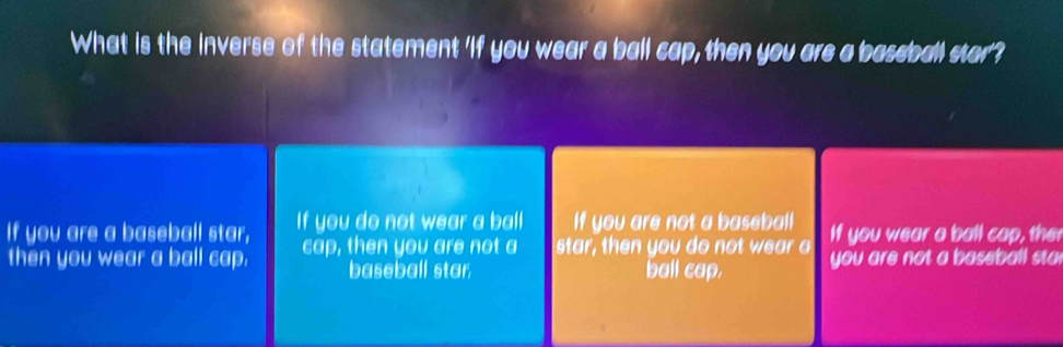 What is the inverse of the statement 'if you wear a ball cap, then you are a bassball star?
If you are a baseball star, If you do not wear a ball If you are not a baseball If you wear a ball cap, the
then you wear a ball cap. cap, then you are not a star, then you do not wear a you are not a baseball sta
baseball star. ball cap.